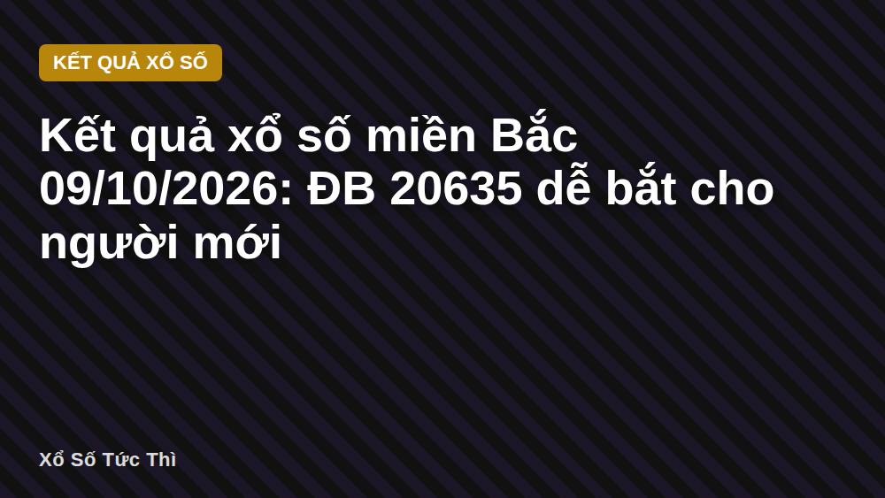 Kết quả xổ số miền Bắc 09/10/2026: ĐB 20635 dễ bắt cho người mới