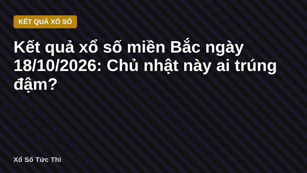 Kết quả xổ số miền Bắc ngày 18/10/2026: Chủ nhật này ai trúng đậm?